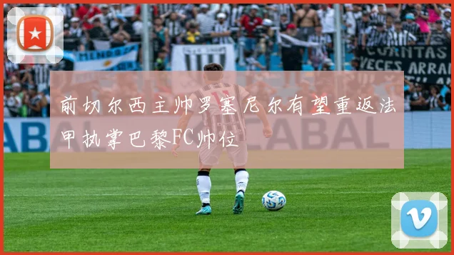 前切尔西主帅罗塞尼尔有望重返法甲执掌巴黎FC帅位